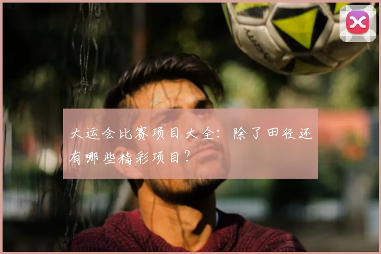 大运会比赛项目大全：除了田径还有哪些精彩项目？