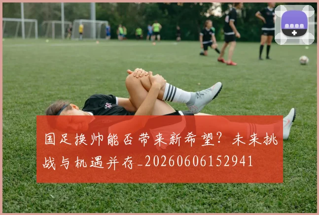 国足换帅能否带来新希望？未来挑战与机遇并存_20260606152941
