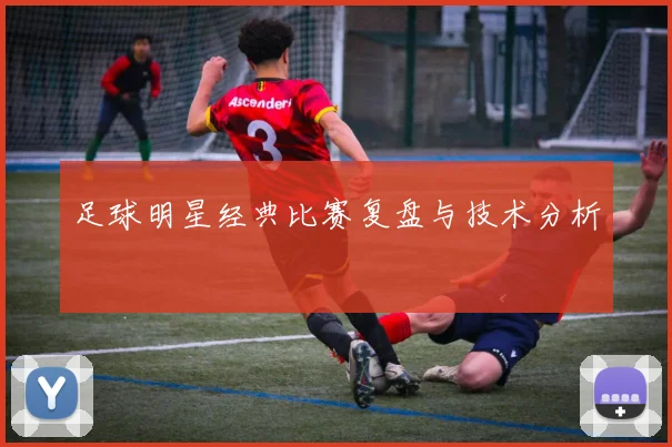 足球明星经典比赛复盘与技术分析