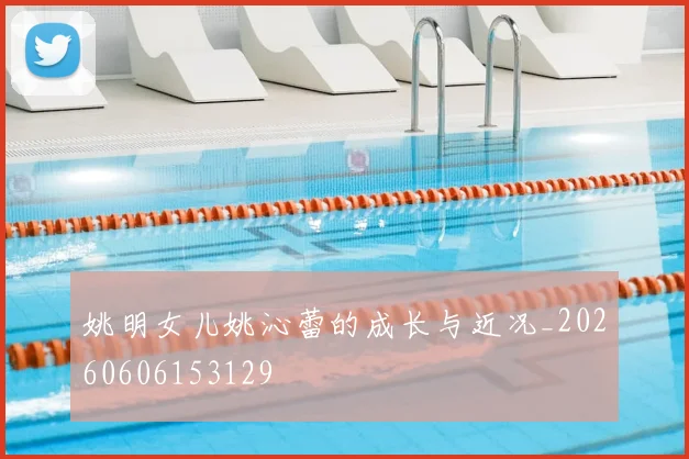 姚明女儿姚沁蕾的成长与近况_20260606153129