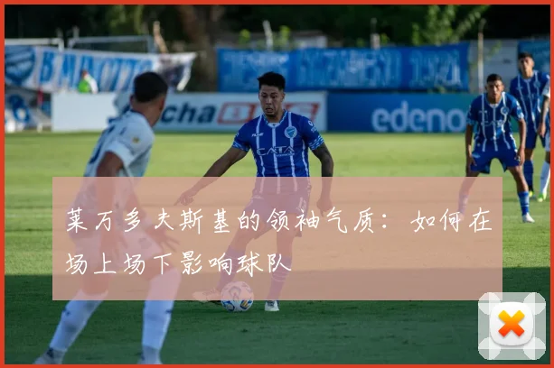 莱万多夫斯基的领袖气质：如何在场上场下影响球队