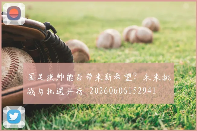 国足换帅能否带来新希望？未来挑战与机遇并存_20260606152941