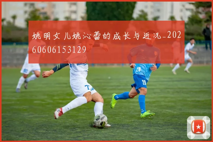 姚明女儿姚沁蕾的成长与近况_20260606153129