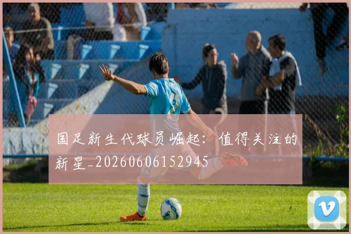 国足新生代球员崛起:值得关注的新星_20260606152945