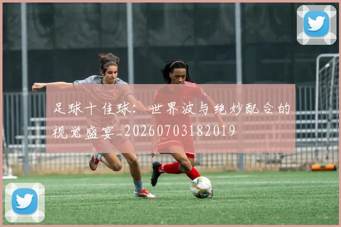 足球十佳球:世界波与绝妙配合的视觉盛宴_20260703182019